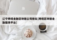 辽宁跨境金融区块链公司排名[跨境区块链金融服务平台]